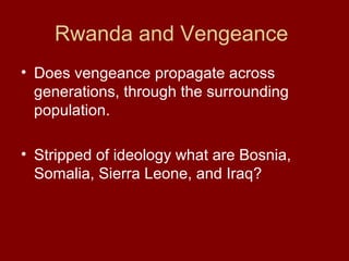 Rwanda and Vengeance
• Does vengeance propagate across
generations, through the surrounding
population.
• Stripped of ideology what are Bosnia,
Somalia, Sierra Leone, and Iraq?
 