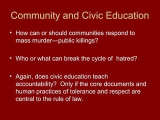 Community and Civic Education
• How can or should communities respond to
mass murder—public killings?
• Who or what can break the cycle of hatred?
• Again, does civic education teach
accountability? Only if the core documents and
human practices of tolerance and respect are
central to the rule of law.
 