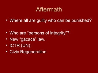 Aftermath
• Where all are guilty who can be punished?
• Who are “persons of integrity”?
• New “gacaca” law.
• ICTR (UN)
• Civic Regeneration
 