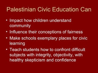 Palestinian Civic Education Can
• Impact how children understand
community
• Influence their conceptions of fairness
• Make schools exemplary places for civic
learning
• Teach students how to confront difficult
subjects with integrity, objectivity, with
healthy skepticism and confidence
 