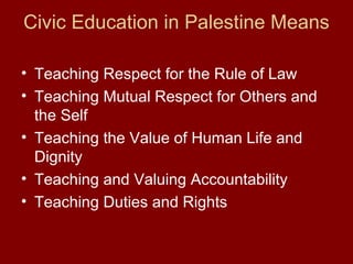 Civic Education in Palestine Means
• Teaching Respect for the Rule of Law
• Teaching Mutual Respect for Others and
the Self
• Teaching the Value of Human Life and
Dignity
• Teaching and Valuing Accountability
• Teaching Duties and Rights
 