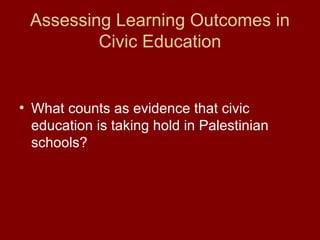 Assessing Learning Outcomes in
Civic Education
• What counts as evidence that civic
education is taking hold in Palestinian
schools?
 