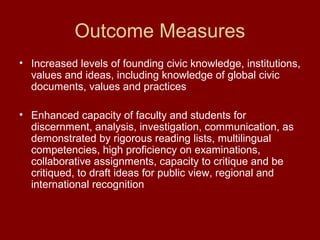 Outcome Measures
• Increased levels of founding civic knowledge, institutions,
values and ideas, including knowledge of global civic
documents, values and practices
• Enhanced capacity of faculty and students for
discernment, analysis, investigation, communication, as
demonstrated by rigorous reading lists, multilingual
competencies, high proficiency on examinations,
collaborative assignments, capacity to critique and be
critiqued, to draft ideas for public view, regional and
international recognition
 