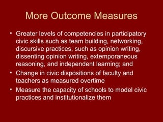 More Outcome Measures
• Greater levels of competencies in participatory
civic skills such as team building, networking,
discursive practices, such as opinion writing,
dissenting opinion writing, extemporaneous
reasoning, and independent learning; and
• Change in civic dispositions of faculty and
teachers as measured overtime
• Measure the capacity of schools to model civic
practices and institutionalize them
 