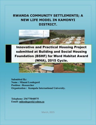 RWANDA COMMUNITY SETTLEMENTS; A
NEW LIFE MODEL IN KAMONYI
DISTRICT.
Submitted By:
Name : Minani Leodegard
Position : Researcher
Organization : Kampala International University.
Telephone: 256775048575
Email: mileodegard@yahoo.ca
March, 2015
Innovative and Practical Housing Project
submitted at Building and Social Housing
Foundation (BSHF) for Word Habitat Award
(WHA), 2015 Cycle.
 