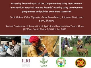 Assessing Ex-ante impact of the complementary dairy improvement
interventions required to make Rwanda’s existing dairy development
programmes and policies even more successful
Sirak Bahta, Kidus Nigussie, Getachew Gebru, Solomon Desta and
Barry Shapiro
Annual Conference of Association of Agricultural Economists of South Africa
(AEASA), South Africa, 8-10 October 2019
 