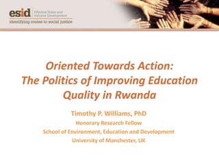 Oriented Towards Action:
The Politics of Improving Education
Quality in Rwanda
Timothy P. Williams, PhD
Honorary Research Fellow
School of Environment, Education and Development
University of Manchester, UK
 