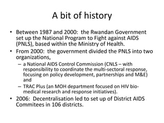 A bit of history
• Between 1987 and 2000: the Rwandan Government
set up the National Program to Fight against AIDS
(PNLS), based within the Ministry of Health.
• From 2000: the government divided the PNLS into two
organizations,
– a National AIDS Control Commission (CNLS – with
responsibility to coordinate the multi-sectoral response,
focusing on policy development, partnerships and M&E)
and
– TRAC Plus (an MOH department focused on HIV biomedical research and response initiatives).

• 2006: Decentralisation led to set up of District AIDS
Commitees in 106 districts.

 