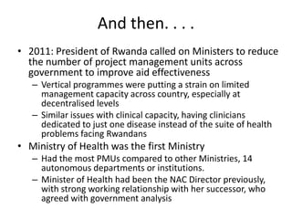 And then. . . .
• 2011: President of Rwanda called on Ministers to reduce
the number of project management units across
government to improve aid effectiveness
– Vertical programmes were putting a strain on limited
management capacity across country, especially at
decentralised levels
– Similar issues with clinical capacity, having clinicians
dedicated to just one disease instead of the suite of health
problems facing Rwandans

• Ministry of Health was the first Ministry
– Had the most PMUs compared to other Ministries, 14
autonomous departments or institutions.
– Minister of Health had been the NAC Director previously,
with strong working relationship with her successor, who
agreed with government analysis

 
