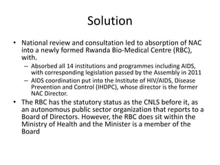 Solution
• National review and consultation led to absorption of NAC
into a newly formed Rwanda Bio-Medical Centre (RBC),
with.
– Absorbed all 14 institutions and programmes including AIDS,
with corresponding legislation passed by the Assembly in 2011
– AIDS coordination put into the Institute of HIV/AIDS, Disease
Prevention and Control (IHDPC), whose director is the former
NAC Director.

• The RBC has the statutory status as the CNLS before it, as
an autonomous public sector organization that reports to a
Board of Directors. However, the RBC does sit within the
Ministry of Health and the Minister is a member of the
Board

 