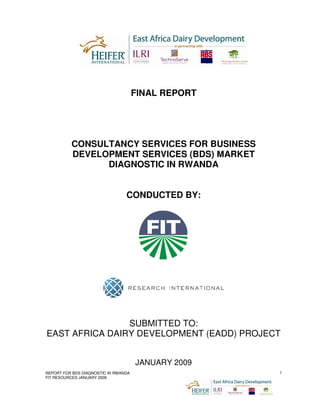 FINAL REPORT




          CONSULTANCY SERVICES FOR BUSINESS
          DEVELOPMENT SERVICES (BDS) MARKET
                DIAGNOSTIC IN RWANDA


                                 CONDUCTED BY:




                SUBMITTED TO:
EAST AFRICA DAIRY DEVELOPMENT (EADD) PROJECT


                                      JANUARY 2009
REPORT FOR BDS DIAGNOSTIC IN RWANDA                  1
FIT RESOURCES JANUARY 2009
 