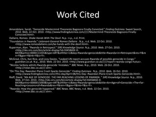 Work Cited
Amandolare, Sarah. “Genocide Mastermind Theoneste Bagosora Finally Convicted.” Finding Dulcinea. Sweet Search,
2010. Web. 22 Oct. 2010. <http://www.findingdulcinea.com/////Mastermind-Theoneste-Bagosora-Finally-
Convicted.html>.
Dallaire, Romeo. Shake Hands With The Devil. N.p.: n.p., n.d. Print.
“Foundation in Rwanda.” Lietenant-General Romeo Dallaire . N.p., n.d. Web. 22 Oct. 2010.
<http://www.romeodallaire.com/ke-hands-with-the-devil.html>.
Kuperman, Alan. “Rwanda in Retrospect.” SIRS Knowledge Source. N.p., 2010. Web. 27 Oct. 2010.
<http://sks.sirs.com/bin/article-display?id=SSKSBASE-0-
8439&artno=0000111035&type=ART&shfilter=U&key=Rwanda+genocide&title=Rwanda+in+Retrospect&res=Y&re
n=Y&gov=Y&lnk=Y&ic=Y>.
McGreal, Chris, Xan Rice, and Lizzy Davies. “Leaked UN report accuses Rwanda of possible genocide in Congo.”
guardian.co.uk. N.p., 2010. Web. 22 Oct. 2010. <http://www.guardian.co.uk/////report-rwanda-congo-hutus>.
“Nicolas Sarkozy admits Rwanda genocide ‘mistakes.’” BBC News. N.p., 2010. Web. 26 Oct. 2010.
<http://news.bbc.co.uk///.stm>.
“On This Day: Rwandan Plane Crash Sparks Genocide.” Finding Dulcinea . N.p., 2010. Web. 26 Oct. 2010.
<http://www.findingdulcinea.com//this-day/April-08/this-Day--Rwandan-Plane-Crash-Sparks-Genocide.html>.
Rieff, David. “AN AGE OF GENOCIDE: THE FAR-REACHING LESSONS OF RWANDA .” SIRS Knowledge Source. N.p., 2010.
Web. 27 Oct. 2010. <http://sks.sirs.com/bin/article-display?id=SSKSBASE-0-
8439&artno=0000015069&type=ART&shfilter=U&key=Rwanda+genocide&title=An+Age+of+Genocide:+The+Far-
Reaching+Lessons+of+Rwanda&res=Y&ren=Y&gov=Y&lnk=Y&ic=Y>.
“Rwanda: How the genocide happened.” BBC News. BBC News, n.d. Web. 22 Oct. 2010.
<http://news.bbc.co.uk///.stm>.
 