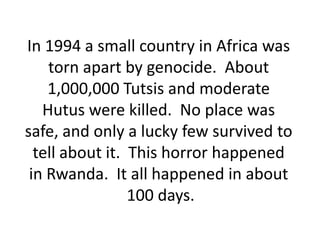In 1994 a small country in Africa was
    torn apart by genocide. About
    1,000,000 Tutsis and moderate
   Hutus were killed. No place was
safe, and only a lucky few survived to
  tell about it. This horror happened
 in Rwanda. It all happened in about
                 100 days.
 
