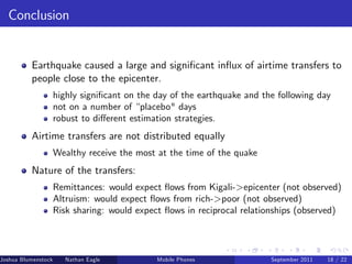 Conclusion


          Earthquake caused a large and signi…cant in‡ux of airtime transfers to
          people close to the epicenter.
                     highly signi…cant on the day of the earthquake and the following day
                     not on a number of “placebo" days
                     robust to di¤erent estimation strategies.
          Airtime transfers are not distributed equally
                     Wealthy receive the most at the time of the quake
          Nature of the transfers:
                     Remittances: would expect ‡ows from Kigali-epicenter (not observed)
                     Altruism: would expect ‡ows from rich-poor (not observed)
                     Risk sharing: would expect ‡ows in reciprocal relationships (observed)



Joshua Blumenstock      Nathan Eagle   Marcel Fafchamps   UC Berkeley
                                                    Mobile Phones         Santa Fe Institute
                                                                          September 2011 18 / 22
 