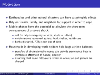 Motivation


          Earthquakes and other natural disasters can have catastrophic e¤ects
          Rely on friends, family, and neighbors for support in order to cope
          Mobile phones have the potential to alleviate the short-term
          consequences of a severe shock:
                     call for help (emergency services, stuck in rubble)
                     mobile money redeemed against food, shelter, health care
                     banks disrupted, ATM’ run out of cash
                                            s
          Households in developing world seldom hold large airtime balances
                     transfers of airtime/mobile money can provide tremendous help in
                     immediate aftermath of natural disaster
                     assuming that some cell towers remain in operation and phones are
                     charged



Joshua Blumenstock     Nathan Eagle   Marcel Fafchamps   UC Berkeley
                                                   Mobile Phones         Santa Fe Institute
                                                                          September 2011 2 / 22
 