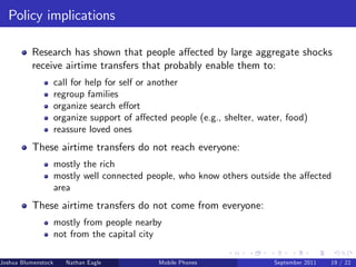 Policy implications

          Research has shown that people a¤ected by large aggregate shocks
          receive airtime transfers that probably enable them to:
                     call for help for self or another
                     regroup families
                     organize search e¤ort
                     organize support of a¤ected people (e.g., shelter, water, food)
                     reassure loved ones
          These airtime transfers do not reach everyone:
                     mostly the rich
                     mostly well connected people, who know others outside the a¤ected
                     area
          These airtime transfers do not come from everyone:
                     mostly from people nearby
                     not from the capital city

Joshua Blumenstock      Nathan Eagle   Marcel Fafchamps   UC Berkeley
                                                    Mobile Phones          Santa Fe Institute
                                                                           September 2011 19 / 22
 