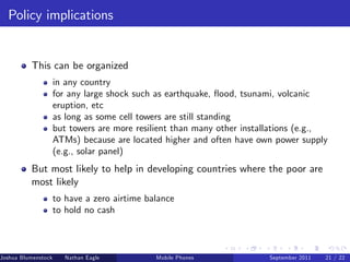 Policy implications


          This can be organized
                     in any country
                     for any large shock such as earthquake, ‡ood, tsunami, volcanic
                     eruption, etc
                     as long as some cell towers are still standing
                     but towers are more resilient than many other installations (e.g.,
                     ATMs) because are located higher and often have own power supply
                     (e.g., solar panel)
          But most likely to help in developing countries where the poor are
          most likely
                     to have a zero airtime balance
                     to hold no cash



Joshua Blumenstock      Nathan Eagle   Marcel Fafchamps   UC Berkeley
                                                    Mobile Phones        Santa Fe Institute
                                                                         September 2011 21 / 22
 