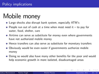 Policy implications


   Mobile money
          Large shocks also disrupt bank system, especially ATM’s
          People run out of cash at a time when most need it – to pay for
          water, food, shelter, care
          Airtime can serve as substitute for money even where governments
          have not authorized mobile money
          Hence transfers can also serve as substitute for monetary transfers
          Obviously would be even easier if governments authorize mobile
          money
          Doing so would also have many other bene…ts for the poor and would
          help economic growth in more isolated, disadvantaged areas



Joshua Blumenstock   Nathan Eagle   Marcel Fafchamps   UC Berkeley
                                                 Mobile Phones       Santa Fe Institute
                                                                     September 2011 22 / 22
 