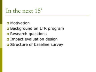 In the next 15’
 Motivation
 Background on LTR program
 Research questions
 Impact evaluation design
 Structure of baseline survey
 