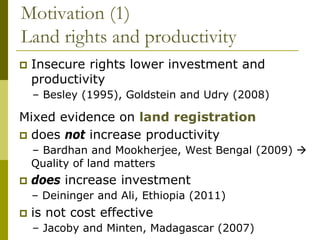 Motivation (1)
Land rights and productivity
   Insecure rights lower investment and
    productivity
    – Besley (1995), Goldstein and Udry (2008)

Mixed evidence on land registration
 does not increase productivity
    – Bardhan and Mookherjee, West Bengal (2009) 
    Quality of land matters
   does increase investment
    – Deininger and Ali, Ethiopia (2011)
   is not cost effective
    – Jacoby and Minten, Madagascar (2007)
 