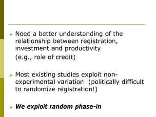    Need a better understanding of the
    relationship between registration,
    investment and productivity
    (e.g., role of credit)

   Most existing studies exploit non-
    experimental variation (politically difficult
    to randomize registration!)

   We exploit random phase-in
 