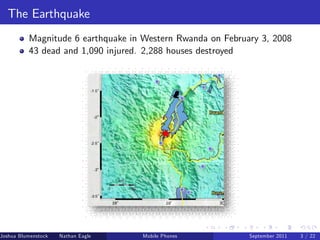 The Earthquake
          Magnitude 6 earthquake in Western Rwanda on February 3, 2008
          43 dead and 1,090 injured. 2,288 houses destroyed




Joshua Blumenstock   Nathan Eagle   Marcel Fafchamps   UC Berkeley
                                                 Mobile Phones       Santa Fe Institute
                                                                      September 2011 3 / 22
 