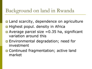 Background on land in Rwanda
 Land scarcity, dependence on agriculture
 Highest popul. density in Africa
 Average parcel size =0.35 ha, significant
  variation around this
 Environmental degradation; need for
  investment
 Continued fragmentation; active land
  market
 