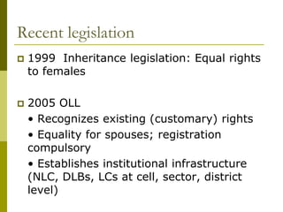 Recent legislation
   1999 Inheritance legislation: Equal rights
    to females

   2005 OLL
    • Recognizes existing (customary) rights
    • Equality for spouses; registration
    compulsory
    • Establishes institutional infrastructure
    (NLC, DLBs, LCs at cell, sector, district
    level)
 
