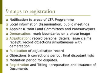 9 steps to registration
   Notification to areas of LTR Programme
   Local information dissemination, public meetings
   Appoint & train Land Committees and Parasurveyors
   Demarcation: mark boundaries on a photo image
   Adjudication: record personal details, issue claims
    receipt, record objections simultaneous with
    demarcation
   Publication of adjudication record
   Objections & corrections period: final disputant lists
   Mediation period for disputes.
   Registration and Titling –preparation and issuance of
    Documents
 