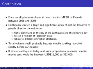 Contribution


          Data on all phone-to-phone airtime transfers ME2U in Rwanda
          between 2006 and 2008
          Earthquake caused a large and signi…cant in‡ux of airtime transfers to
          people close to the epicenter.
                     highly signi…cant on the day of the earthquake and the following day
                     not on a number of “placebo" days
                     robust to di¤erent estimation strategies.
          Total volume small, probably because mobile banking launched
          shortly before earthquake
          If similar earthquake today and same proportional response, mobile
          money sent would be between USD$11,000 to $22,000.



Joshua Blumenstock      Nathan Eagle   Marcel Fafchamps   UC Berkeley
                                                    Mobile Phones         Santa Fe Institute
                                                                           September 2011 4 / 22
 