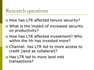 Research questions
   How has LTR affected tenure security?
   What is the impact of increased security
    on productivity?
   How has LTR affected investment? Who
    within the hh has invested more?
   Channel: has LTR led to more access to
    credit (land as collateral)?
   Has LTR led to more land mkt
    transactions?
 