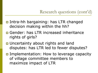 Research questions (cont’d)

   Intra-hh bargaining: has LTR changed
    decision making within the hh?
   Gender: has LTR increased inheritance
    rights of girls?
   Uncertainty about rights and land
    disputes: has LTR led to fewer disputes?
   Implementation: How to leverage capacity
    of village committee members to
    maximize impact of LTR
 