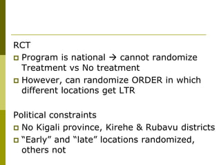 RCT
 Program is national  cannot randomize
  Treatment vs No treatment
 However, can randomize ORDER in which
  different locations get LTR

Political constraints
 No Kigali province, Kirehe & Rubavu districts
 “Early” and “late” locations randomized,
  others not
 
