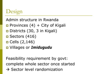 Design
Admin structure in Rwanda
 Provinces (4) + City of Kigali
 Districts (30, 3 in Kigali)
 Sectors (416)
 Cells (2,146)
 Villages or Imidugudu


Feasibility requirement by govt:
complete whole sector once started
 Sector level randomization
 