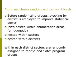 Multi-site cluster randomized trial w/ 4 levels
 Before randomizing groups, blocking by
  district is employed to improve statistical
  power
 hh’s nested within enumeration areas
  (umudugudu)
 nested within sectors
 nested within districts


Within each district sectors are randomly
 assigned to “early” and “late” program
 groups
 