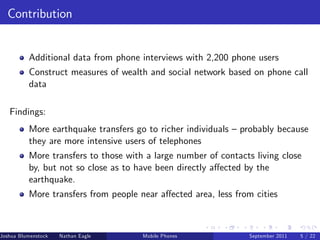Contribution


          Additional data from phone interviews with 2,200 phone users
          Construct measures of wealth and social network based on phone call
          data

   Findings:
          More earthquake transfers go to richer individuals – probably because
          they are more intensive users of telephones
          More transfers to those with a large number of contacts living close
          by, but not so close as to have been directly a¤ected by the
          earthquake.
          More transfers from people near a¤ected area, less from cities



Joshua Blumenstock   Nathan Eagle   Marcel Fafchamps   UC Berkeley
                                                 Mobile Phones       Santa Fe Institute
                                                                      September 2011 5 / 22
 