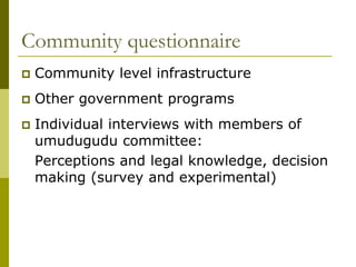 Community questionnaire
   Community level infrastructure
   Other government programs
   Individual interviews with members of
    umudugudu committee:
    Perceptions and legal knowledge, decision
    making (survey and experimental)
 