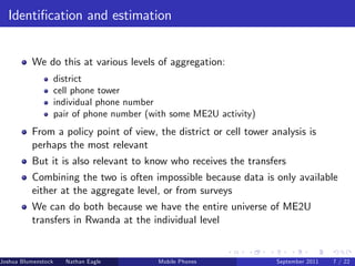 Identi…cation and estimation


          We do this at various levels of aggregation:
                     district
                     cell phone tower
                     individual phone number
                     pair of phone number (with some ME2U activity)
          From a policy point of view, the district or cell tower analysis is
          perhaps the most relevant
          But it is also relevant to know who receives the transfers
          Combining the two is often impossible because data is only available
          either at the aggregate level, or from surveys
          We can do both because we have the entire universe of ME2U
          transfers in Rwanda at the individual level


Joshua Blumenstock     Nathan Eagle   Marcel Fafchamps   UC Berkeley
                                                   Mobile Phones       Santa Fe Institute
                                                                        September 2011 7 / 22
 