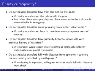 Charity or reciprocity?

          Do earthquake transfers ‡ow from the rich to the poor?
                     if charity, would expect the rich to help the poor
                     but richer phone users probably use phone more, so to them airtime is
                     more valuable in emergency
          Do earthquake transfers come primarily from richer urban areas?
                     if charity, would expect help to come from more prosperous areas of
                     country
          Do earthquake transfers ‡ow primarily between individuals with
          previous history of transfers?
                     if reciprocity, would expect more transfers at earthquake between
                     individuals in reciprocal relationship
          Do earthquake transfers fall with distance from epicenter (ignoring
          the are directly a¤ected by earthquake)?
                     if monitoring is important, willingness to assist would fall with distance
                     from shock
Joshua Blumenstock      Nathan Eagle   Marcel Fafchamps   UC Berkeley
                                                    Mobile Phones            Santa Fe Institute
                                                                              September 2011 8 / 22
 