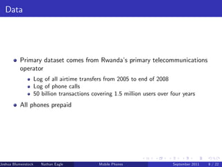 Data




          Primary dataset comes from Rwanda’ primary telecommunications
                                            s
          operator
                     Log of all airtime transfers from 2005 to end of 2008
                     Log of phone calls
                     50 billion transactions covering 1.5 million users over four years
          All phones prepaid




Joshua Blumenstock      Nathan Eagle   Marcel Fafchamps   UC Berkeley
                                                    Mobile Phones            Santa Fe Institute
                                                                              September 2011 9 / 22
 