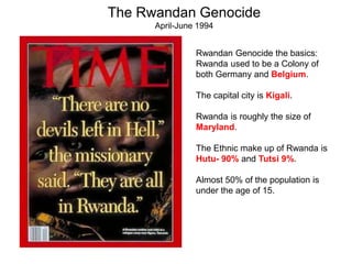 The Rwandan Genocide 
April-June 1994 
Rwandan Genocide the basics: 
Rwanda used to be a Colony of 
both Germany and Belgium. 
The capital city is Kigali. 
Rwanda is roughly the size of 
Maryland. 
The Ethnic make up of Rwanda is 
Hutu- 90% and Tutsi 9%. 
Almost 50% of the population is 
under the age of 15. 
 