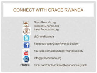 CONNECT WITH GRACE RWANDA
GraceRwanda.org
Toonies4Change.org
InezaFoundation.org
@GraceRwanda
Facebook.com/GraceRwandaSociety
YouTube.com/user/GraceRwandaSociety
Info@gracerwanda.org
Flickr.com/photos/GraceRwandaSociety/setsPhotos: