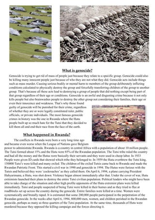 What is genocide?
Genocide is trying to get rid of mass of people just because they relate to a specific group. Genocide could also
be killing many innocent people just because of who they are not what they did. Genocide acts include things
such as mass murder, Causing serious bodily or mental harm to members of the group deliberately inflicting
conditions calculated to physically destroy the group and forcefully transferring children of the group to another
group. That’s because all these acts lead to destroying a group of people that did nothing except being part of
that group regardless of their age or conditions. Genocide is an awful and disgusting crime because it not only
kills people but also brainwashes people to destroy the other group not considering their families, their age or
even their innocence and weakness. That’s why those found
guilty of genocide will be punished for their crime, regardless
of whether they are or were legally constituted ruler, public
officials, or private individuals. The most famous genocide
crimes in history was the one in Rwanda where the Hutu
people built up so much hate for the Tutsi that they decided to
kill them all and end their race from the face of the earth.
What happened in Rwanda?
The conflicts in Rwanda were born a very long time ago
and became even worse when the League of Nations gave Belgium
power to administrate Rwanda. Rwanda is a country in central Africa with a population of about 10 million people.
The Tutsi formed about 15% and the Hutu were 85% of the Rwandan population. The Tutsi tribe ruled the country
and had all the money and the Hutus were basically their servants and they were used in cheep labor. In 1933
People were given ID cards that showed which tribe they belonged to. In 1959 the Hutu overthrew the Tutsi king,
150000 Tutsi’s were killed and many exiled. The children of the exiled Tutsis came back to Rwanda and made the
Rwandan Patriotic Front. This started a civil war in 1990 and genocide in 1994. The Hutus were furious with the
Tutsis and believed they were ‘cockroaches’ as they called them. On April 6, 1994, a plane carrying President
Habyarimana, a Hutu, was shot down. Violence began almost immediately after that. Under the cover of war, Hutu
extremists launched their plans to destroy the entire Tutsi civilian population. Political leaders who might have been
able to take charge of the situation and other high profile opponents of the Hutu extremist plans were killed
immediately. Tutsi and people suspected of being Tutsi were killed in their homes and as they tried to flee at
roadblocks set up across the country during the genocide. Entire families were killed at a time. Women were
systematically and brutally raped. It is estimated that some 200,000 people participated in the perpetration of the
Rwandan genocide. In the weeks after April 6, 1994, 800,000 men, women, and children perished in the Rwandan
genocide, perhaps as many as three quarters of the Tutsi population. At the same time, thousands of Hutu were
murdered because they opposed the killing campaign and the forces directing it.
 