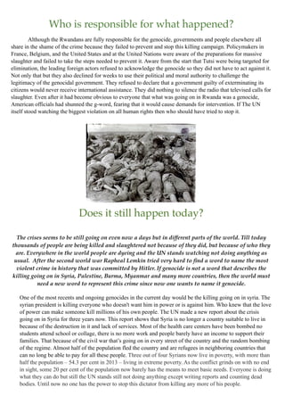 Who is responsible for what happened?
Although the Rwandans are fully responsible for the genocide, governments and people elsewhere all
share in the shame of the crime because they failed to prevent and stop this killing campaign. Policymakers in
France, Belgium, and the United States and at the United Nations were aware of the preparations for massive
slaughter and failed to take the steps needed to prevent it. Aware from the start that Tutsi were being targeted for
elimination, the leading foreign actors refused to acknowledge the genocide so they did not have to act against it.
Not only that but they also declined for weeks to use their political and moral authority to challenge the
legitimacy of the genocidal government. They refused to declare that a government guilty of exterminating its
citizens would never receive international assistance. They did nothing to silence the radio that televised calls for
slaughter. Even after it had become obvious to everyone that what was going on in Rwanda was a genocide,
American officials had shunned the g-word, fearing that it would cause demands for intervention. If The UN
itself stood watching the biggest violation on all human rights then who should have tried to stop it.
Does it still happen today?
The crises seems to be still going on even now a days but in different parts of the world. Till today
thousands of people are being killed and slaughtered not because of they did, but because of who they
are. Everywhere in the world people are dyeing and the UN stands watching not doing anything as
usual. After the second world war Rapheal Lemkin tried very hard to ﬁnd a word to name the most
violent crime in history that was committed by Hitler. If genocide is not a word that describes the
killing going on in Syria, Palestine, Burma, Myanmar and many more countries, then the world must
need a new word to represent this crime since now one wants to name it genocide.
One of the most recents and ongoing genocides in the current day would be the killing going on in syria. The
syrian president is killing everyone who doesn't want him in power or is against him. Who knew that the love
of power can make someone kill millions of his own people. The UN made a new report about the crisis
going on in Syria for three years now. This report shows that Syria is no longer a country suitable to live in
because of the destruction in it and lack of services. Most of the health care centers have been bombed no
students attend school or collage, there is no more work and people barely have an income to support their
families. That because of the civil war that’s going on in every street of the country and the random bombing
of the regime. Almost half of the population fled the country and are refugees in neighboring countries that
can no long be able to pay for all these people. Three out of four Syrians now live in poverty, with more than
half the population – 54.3 per cent in 2013 – living in extreme poverty. As the conflict grinds on with no end
in sight, some 20 per cent of the population now barely has the means to meet basic needs. Everyone is doing
what they can do but still the UN stands still not doing anything except writing reports and counting dead
bodies. Until now no one has the power to stop this dictator from killing any more of his people.
 