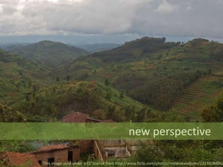 new perspective
This image used under a CC license from http://www.flickr.com/photos/melanieandjohn/1313908806/
 