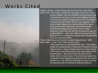Wo rks C ited
Dallaire, Romeo. Shake Hands with the Devil. N.p.: New York,
2003. Print. This novel is written from the point of view of Lt. Gen.
Romeo Dallaire, who led UNAMIR during the genocide.
I checked the accuracy of many facts Dallaire claimed
in his book by using a Google search. All of the claims I
checked did match what I found in my research. This
source really helped my understanding of the issue
because the author describes what he personally
experienced during the genocide. This is useful
because I now know how serious the genocide was on
a personal level. I got a very different perspective from
his experience compared to reading about the genocide
in an encyclopedia article.
“Hutus ‘killed Rwanda President Juvenal Habyarimana.’” BBC
News. BBC, 12 Jan. 2010. Web. 25 Oct. 2010.
<http://news.bbc.co.uk/2/hi/8453832.stm>. This article
details the assassination of Rwandan President Juvenal
Habyarimana. I used a Google Search to verify several
of the facts in the article such as the exact dates of the
assassination. I also tried to find the author of the
article, which I could not do. This article has helped me
understand what triggered the genocide and the tension
related to it. I can use this information to figure out how
the genocide was connected to political problems.
This image used under a CC License from http://www.flickr.com/photos/sara_joachim/2043986656/
 