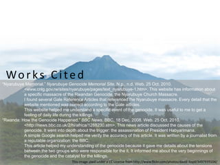 “Nyarubuye Memorial.” Nyarubuye Genocide Memorial Site. N.p., n.d. Web. 25 Oct. 2010.
<www.cnlg.gov.rw/sites/nyarubuye/pages/text_nyarubuye-1.htm>. This website has information about
a specific massacre of the Rwandan Genocide, the Nyarubuye Church Massacre.
I found several Gale Reference Articles that referenced the Nyarubuye massacre. Every detail that the
website mentioned was correct according to the Gale articles.
This website helped me understand a specific event of the genocide. It was useful to me to get a
feeling of daily life during the killings.
“Rwanda: How the Genocide Happened.” BBC News. BBC, 18 Dec. 2008. Web. 25 Oct. 2010.
<http://news.bbc.co.uk/2/hi/africa/1288230.stm>. This news article discussed the causes of the
genocide. It went into depth about the trigger: the assassination of President Habyarimana.
A simple Google search helped me verify the accuracy of this article. It was written by a journalist from
a reputable organization: the BBC.
This article helped my understanding of the genocide because it gave me details about the tensions
between the two groups who were responsible for the it. It informed me about the very beginnings of
the genocide and the catalyst for the killings.
Works Cited
This image used under a CC License from http://www.flickr.com/photos/david-lloyd/3497939104/
 