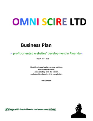 OMNI SCIRE LTD
Business Plan
< profit-oriented websites’ development in Rwanda>
March 26th
, 2016
Good business leaders create a vision,
articulate the vision,
passionately own the vision,
and relentlessly drive it to completion.
-Jack Welch
 