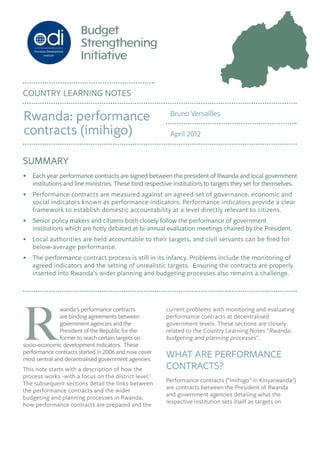 SUMMARY
•	 Each year performance contracts are signed between the president of Rwanda and local government
institutions and line ministries. These bind respective institutions to targets they set for themselves.
•	 Performance contracts are measured against an agreed set of governance, economic and
social indicators known as performance indicators. Performance indicators provide a clear
framework to establish domestic accountability at a level directly relevant to citizens.
•	 Senior policy makers and citizens both closely follow the performance of government
institutions which are hotly debated at bi-annual evaluation meetings chaired by the President.
•	 Local authorities are held accountable to their targets, and civil servants can be fired for
below-average performance.
•	 The performance contract process is still in its infancy. Problems include the monitoring of
agreed indicators and the setting of unrealistic targets.  Ensuring the contracts are properly
inserted into Rwanda’s wider planning and budgeting processes also remains a challenge.
current problems with monitoring and evaluating
performance contracts at decentralised
government levels. These sections are closely
related to the Country Learning Notes “Rwanda:
budgeting and planning processes”.
WHAT ARE PERFORMANCE
CONTRACTS?
Performance contracts (“Imihigo” in Kinyarwanda2
)
are contracts between the President of Rwanda
and government agencies detailing what the
respective institution sets itself as targets on
R
wanda’s performance contracts
are binding agreements between
government agencies and the
President of the Republic for the
former to reach certain targets on
socio-economic development indicators.  These
performance contracts started in 2006 and now cover
most central and decentralised government agencies.
This note starts with a description of how the
process works -with a focus on the district level.1
The subsequent sections detail the links between
the performance contracts and the wider
budgeting and planning processes in Rwanda,
how performance contracts are prepared and the
COUNTRY LEARNING NOTES
Bruno Versailles
April 2012
Rwanda: performance
contracts (imihigo)
 