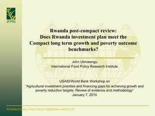 IFPRI

                     Rwanda post-compact review:
                 Does Rwanda investment plan meet the
              Compact long term growth and poverty outcome
                              benchmarks?

                                           John Ulimwengu
                             International Food Policy Research Institute



                                   USAID/World Bank Workshop on
            “Agricultural investment priorities and financing gaps for achieving growth and
                   poverty reduction targets: Review of evidence and methodology”
                                             January 7, 2010



INTERNATIONAL FOOD POLICY RESEARCH INSTITUTE
 